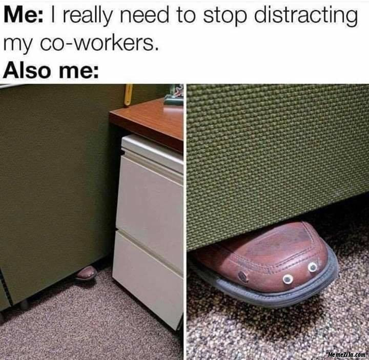 Me I really need to stop distracting my coworkers Also me